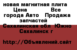 новая магнитная плита › Цена ­ 10 000 - Все города Авто » Продажа запчастей   . Сахалинская обл.,Южно-Сахалинск г.